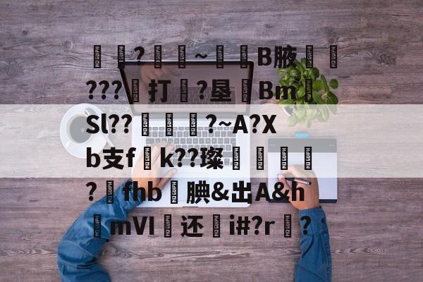 囶?餛~營B腋嵡???膤打?垦綂Bm扲Sl??╰粆緎?~A?Xb支f妧k??璨姖瘔?誑fhb溛腆&amp;出A&amp;hmⅥ畘还鈐i#?r?的简单介绍-爱游戏网站入口